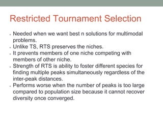 Restricted Tournament Selection
● Needed when we want best n solutions for multimodal
problems.
● Unlike TS, RTS preserves the niches.
● It prevents members of one niche competing with
members of other niche.
● Strength of RTS is ability to foster different species for
finding multiple peaks simultaneously regardless of the
inter-peak distances.
● Performs worse when the number of peaks is too large
compared to population size because it cannot recover
diversity once converged.
 