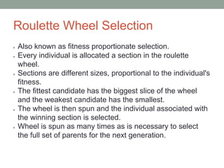 Roulette Wheel Selection
● Also known as fitness proportionate selection.
● Every individual is allocated a section in the roulette
wheel.
● Sections are different sizes, proportional to the individual's
fitness.
● The fittest candidate has the biggest slice of the wheel
and the weakest candidate has the smallest.
● The wheel is then spun and the individual associated with
the winning section is selected.
● Wheel is spun as many times as is necessary to select
the full set of parents for the next generation.
 