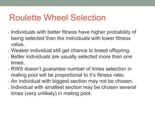 Roulette Wheel Selection
● Individuals with better fitness have higher probability of
being selected than the individuals with lower fitness
value.
● Weaker individual still get chance to breed offspring.
● Better individuals are usually selected more than one
times.
● RWS doesn’t guarantee number of times selection in
mating pool will be proportional to it’s fitness ratio.
● An individual with biggest section may not be chosen.
● Individual with smallest section may be chosen several
times (very unlikely) in mating pool.
 