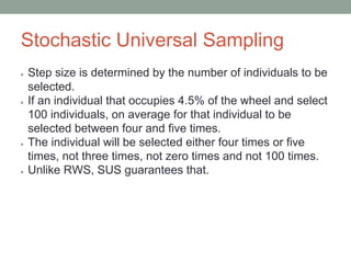 Stochastic Universal Sampling
● Step size is determined by the number of individuals to be
selected.
● If an individual that occupies 4.5% of the wheel and select
100 individuals, on average for that individual to be
selected between four and five times.
● The individual will be selected either four times or five
times, not three times, not zero times and not 100 times.
● Unlike RWS, SUS guarantees that.
 