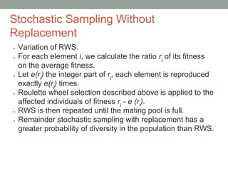 Stochastic Sampling Without
Replacement
● Variation of RWS.
● For each element i, we calculate the ratio ri
of its fitness
on the average fitness.
● Let e(ri
) the integer part of ri
, each element is reproduced
exactly e(ri
) times.
● Roulette wheel selection described above is applied to the
affected individuals of fitness ri
- e (ri
).
● RWS is then repeated until the mating pool is full.
● Remainder stochastic sampling with replacement has a
greater probability of diversity in the population than RWS.
 
