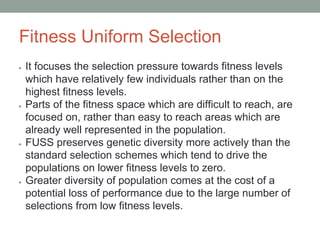 Fitness Uniform Selection
● It focuses the selection pressure towards fitness levels
which have relatively few individuals rather than on the
highest fitness levels.
● Parts of the fitness space which are difficult to reach, are
focused on, rather than easy to reach areas which are
already well represented in the population.
● FUSS preserves genetic diversity more actively than the
standard selection schemes which tend to drive the
populations on lower fitness levels to zero.
● Greater diversity of population comes at the cost of a
potential loss of performance due to the large number of
selections from low fitness levels.
 