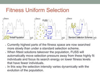 Fitness Uniform Selection
● Currently highest parts of the fitness space are now searched
more slowly than under a standard selection scheme.
● When fittest solutions takeover the population, FUSS will
automatically move selection pressure away from these highly fit
individuals and focus its search energy on lower fitness levels
that have fewer individuals.
● In this way the selection intensity varies dynamically with the
evolution of the population.
 