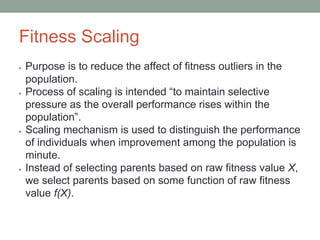 Fitness Scaling
● Purpose is to reduce the affect of fitness outliers in the
population.
● Process of scaling is intended “to maintain selective
pressure as the overall performance rises within the
population”.
● Scaling mechanism is used to distinguish the performance
of individuals when improvement among the population is
minute.
● Instead of selecting parents based on raw fitness value X,
we select parents based on some function of raw fitness
value f(X).
 