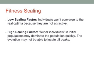 Fitness Scaling
● Low Scaling Factor: Individuals won’t converge to the
real optima because they are not attractive.
● High Scaling Factor: “Super individuals” in initial
populations may dominate the population quickly. The
evolution may not be able to locate all peaks.
 