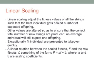 Linear Scaling
● Linear scaling adjust the fitness values of all the strings
such that the best individual gets a fixed number of
expected offspring.
● Other values are altered so as to ensure that the correct
total number of new strings are produced: an average
individual will still expect one offspring.
● Exceptionally fit individual are prevented to takeover
quickly.
● A linear relation between the scaled fitness, F and the raw
fitness, f, something of the form: F = af + b, where, a and
b are scaling coefficients.
 