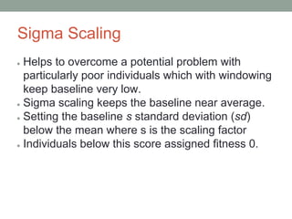 Sigma Scaling
● Helps to overcome a potential problem with
particularly poor individuals which with windowing
keep baseline very low.
● Sigma scaling keeps the baseline near average.
● Setting the baseline s standard deviation (sd)
below the mean where s is the scaling factor
● Individuals below this score assigned fitness 0.
 