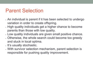 Parent Selection
● An individual is parent if it has been selected to undergo
variation in order to create offspring.
● High quality individuals get a higher chance to become
parents than those with low quality.
● Low quality individuals are given small positive chance.
● Otherwise, the whole search could become too greedy
and stuck in local optima.
● It’s usually stochastic.
● With survivor selection mechanism, parent selection is
responsible for pushing quality improvement.
 