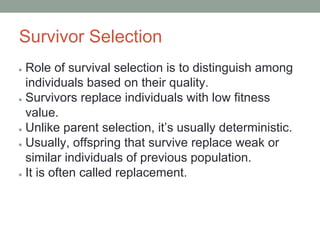 Survivor Selection
● Role of survival selection is to distinguish among
individuals based on their quality.
● Survivors replace individuals with low fitness
value.
● Unlike parent selection, it’s usually deterministic.
● Usually, offspring that survive replace weak or
similar individuals of previous population.
● It is often called replacement.
 