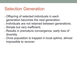 Selection Generation
● Offspring of selected individuals in each
generation becomes the next generation.
● Individuals are not retained between generations.
● Simple but very inefficient.
● Results in premature convergence, early loss of
diversity.
● Once population is trapped in local optima, almost
impossible to recover.
 