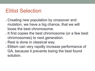 Elitist Selection
● Creating new population by crossover and
mutation, we have a big chance, that we will
loose the best chromosome.
● It first copies the best chromosome (or a few best
chromosomes) to next generation.
● Rest is done in classical way.
● Elitism can very rapidly increase performance of
GA, because it prevents losing the best found
solution.
 