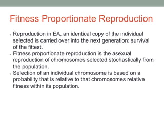 Fitness Proportionate Reproduction
● Reproduction in EA, an identical copy of the individual
selected is carried over into the next generation: survival
of the fittest.
● Fitness proportionate reproduction is the asexual
reproduction of chromosomes selected stochastically from
the population.
● Selection of an individual chromosome is based on a
probability that is relative to that chromosomes relative
fitness within its population.
 