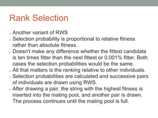 Rank Selection
● Another variant of RWS
● Selection probability is proportional to relative fitness
rather than absolute fitness.
● Doesn't make any difference whether the fittest candidate
is ten times fitter than the next fittest or 0.001% fitter. Both
cases the selection probabilities would be the same.
● All that matters is the ranking relative to other individuals.
● Selection probabilities are calculated and successive pairs
of individuals are drawn using RWS.
● After drawing a pair, the string with the highest fitness is
inserted into the mating pool, and another pair is drawn.
The process continues until the mating pool is full.
 