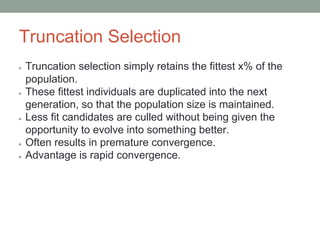 Truncation Selection
● Truncation selection simply retains the fittest x% of the
population.
● These fittest individuals are duplicated into the next
generation, so that the population size is maintained.
● Less fit candidates are culled without being given the
opportunity to evolve into something better.
● Often results in premature convergence.
● Advantage is rapid convergence.
 