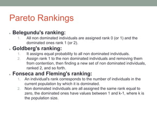 Pareto Rankings
● Belegundu's ranking:
1. All non dominated individuals are assigned rank 0 (or 1) and the
dominated ones rank 1 (or 2).
● Goldberg's ranking:
1. It assigns equal probability to all non dominated individuals.
2. Assign rank 1 to the non dominated individuals and removing them
from contention, then finding a new set of non dominated individuals,
ranked 2, and so forth.
● Fonseca and Fleming's ranking:
1. An individual's rank corresponds to the number of individuals in the
current population by which it is dominated.
2. Non dominated individuals are all assigned the same rank equal to
zero, the dominated ones have values between 1 and k-1, where k is
the population size.
 