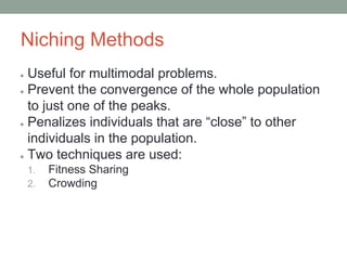Niching Methods
● Useful for multimodal problems.
● Prevent the convergence of the whole population
to just one of the peaks.
● Penalizes individuals that are “close” to other
individuals in the population.
● Two techniques are used:
1. Fitness Sharing
2. Crowding
 