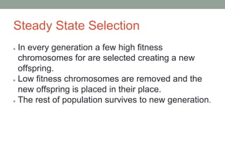 Steady State Selection
● In every generation a few high fitness
chromosomes for are selected creating a new
offspring.
● Low fitness chromosomes are removed and the
new offspring is placed in their place.
● The rest of population survives to new generation.
 