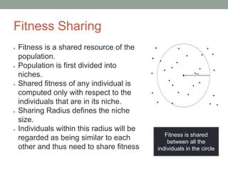 Fitness Sharing
● Fitness is a shared resource of the
population.
● Population is first divided into
niches.
● Shared fitness of any individual is
computed only with respect to the
individuals that are in its niche.
● Sharing Radius defines the niche
size.
● Individuals within this radius will be
regarded as being similar to each
other and thus need to share ﬁtness
Fitness is shared
between all the
individuals in the circle
 