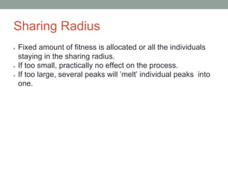 Sharing Radius
● Fixed amount of fitness is allocated or all the individuals
staying in the sharing radius.
● If too small, practically no effect on the process.
● If too large, several peaks will ’melt’ individual peaks into
one.
 
