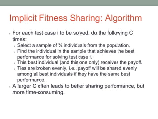 Implicit Fitness Sharing: Algorithm
● For each test case i to be solved, do the following C
times:
● Select a sample of ¾ individuals from the population.
● Find the individual in the sample that achieves the best
performance for solving test case i.
● This best individual (and this one only) receives the payoﬀ.
● Ties are broken evenly, i.e., payoﬀ will be shared evenly
among all best individuals if they have the same best
performance.
● A larger C often leads to better sharing performance, but
more time-consuming.
 