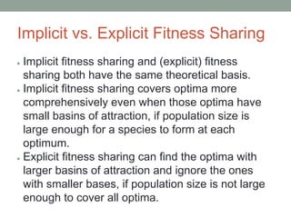 Implicit vs. Explicit Fitness Sharing
● Implicit ﬁtness sharing and (explicit) ﬁtness
sharing both have the same theoretical basis.
● Implicit ﬁtness sharing covers optima more
comprehensively even when those optima have
small basins of attraction, if population size is
large enough for a species to form at each
optimum.
● Explicit ﬁtness sharing can ﬁnd the optima with
larger basins of attraction and ignore the ones
with smaller bases, if population size is not large
enough to cover all optima.
 