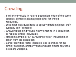 Crowding
● Similar individuals in natural population, often of the same
species, compete against each other for limited
resources.
● Dissimilar individuals tend to occupy different niches, they
typically don’t compete.
● Crowding uses individuals newly entering in a population
to replace similar individuals.
● Random sample of CF (Crowding Factor) individuals, is
taken from the population.
● Larger crowding factor indicates less tolerance for the
similar solutions, smaller values indicate similar solutions
are more welcome.
 