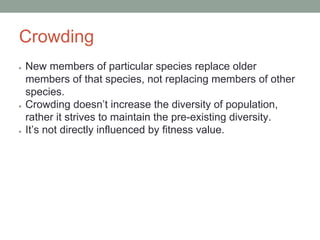 Crowding
● New members of particular species replace older
members of that species, not replacing members of other
species.
● Crowding doesn’t increase the diversity of population,
rather it strives to maintain the pre-existing diversity.
● It’s not directly influenced by fitness value.
 