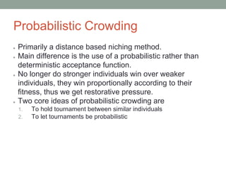 Probabilistic Crowding
● Primarily a distance based niching method.
● Main difference is the use of a probabilistic rather than
deterministic acceptance function.
● No longer do stronger individuals win over weaker
individuals, they win proportionally according to their
fitness, thus we get restorative pressure.
● Two core ideas of probabilistic crowding are
1. To hold tournament between similar individuals
2. To let tournaments be probabilistic
 