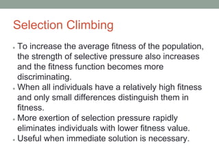 Selection Climbing
● To increase the average fitness of the population,
the strength of selective pressure also increases
and the fitness function becomes more
discriminating.
● When all individuals have a relatively high fitness
and only small differences distinguish them in
fitness.
● More exertion of selection pressure rapidly
eliminates individuals with lower fitness value.
● Useful when immediate solution is necessary.
 
