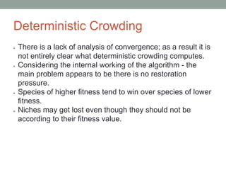 Deterministic Crowding
● There is a lack of analysis of convergence; as a result it is
not entirely clear what deterministic crowding computes.
● Considering the internal working of the algorithm - the
main problem appears to be there is no restoration
pressure.
● Species of higher fitness tend to win over species of lower
fitness.
● Niches may get lost even though they should not be
according to their fitness value.
 