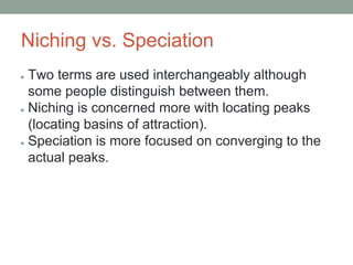 Niching vs. Speciation
● Two terms are used interchangeably although
some people distinguish between them.
● Niching is concerned more with locating peaks
(locating basins of attraction).
● Speciation is more focused on converging to the
actual peaks.
 