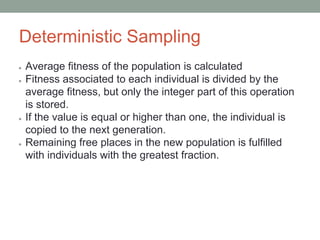 Deterministic Sampling
● Average fitness of the population is calculated
● Fitness associated to each individual is divided by the
average fitness, but only the integer part of this operation
is stored.
● If the value is equal or higher than one, the individual is
copied to the next generation.
● Remaining free places in the new population is fulfilled
with individuals with the greatest fraction.
 