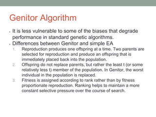 Genitor Algorithm
● It is less vulnerable to some of the biases that degrade
performance in standard genetic algorithms.
● Differences between Genitor and simple EA
1. Reproduction produces one offspring at a time. Two parents are
selected for reproduction and produce an offspring that is
immediately placed back into the population.
2. Offspring do not replace parents, but rather the least t (or some
relatively less t) member of the population. In Genitor, the worst
individual in the population is replaced.
3. Fitness is assigned according to rank rather than by fitness
proportionate reproduction. Ranking helps to maintain a more
constant selective pressure over the course of search.
 