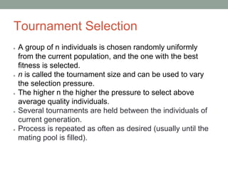 Tournament Selection
● A group of n individuals is chosen randomly uniformly
from the current population, and the one with the best
ﬁtness is selected.
● n is called the tournament size and can be used to vary
the selection pressure.
● The higher n the higher the pressure to select above
average quality individuals.
● Several tournaments are held between the individuals of
current generation.
● Process is repeated as often as desired (usually until the
mating pool is filled).
 
