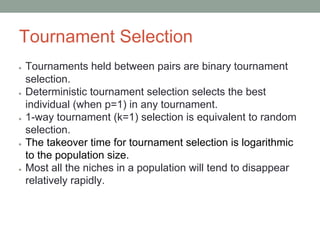 Tournament Selection
● Tournaments held between pairs are binary tournament
selection.
● Deterministic tournament selection selects the best
individual (when p=1) in any tournament.
● 1-way tournament (k=1) selection is equivalent to random
selection.
● The takeover time for tournament selection is logarithmic
to the population size.
● Most all the niches in a population will tend to disappear
relatively rapidly.
 
