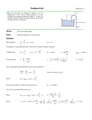 Problem 6.54 [Difficulty: 3]
Given: Flow rate through siphon
Find: Maximum height h to avoid cavitation
Solution:
Basic equation
p
ρ
V
2
2
+ g z⋅+ const= Q V A⋅=
Assumptions: 1) Incompressible flow 2) Inviscid 3) Steady 4) Along a streamline
Available data Q 5
L
s
⋅= Q 5 10
3−
×
m
3
s
= D 25 mm⋅= ρ 999
kg
m
3
⋅= patm 101 kPa⋅=
From continuity V
Q
A
=
4 Q⋅
π D
2
⋅
= V
4
π
0.005×
m
3
s
⋅
1
.025 m⋅
⎛
⎜
⎝
⎞
⎠
2
×= V 10.2
m
s
=
Hence, applying Bernoulli between the free surface and point A
patm
ρ
pA
ρ
g h⋅+
V
2
2
+= where we assume VSurface <<
Hence pA patm ρ g⋅ h⋅− ρ
V
2
2
⋅−=
From the steam tables, at 20oC the vapor pressure is pv 2.358 kPa⋅=
This is the lowest permissible value of pA
Hence pA pv= patm ρ g⋅ h⋅− ρ
V
2
2
⋅−= or h
patm pv−
ρ g⋅
V
2
2 g⋅
−=
Hence h 101 2.358−( ) 10
3
×
N
m
2
⋅
1
999
×
m
3
kg
⋅
s
2
9.81 m⋅
×
kg m⋅
N s
2
⋅
×
1
2
10.2
m
s
⎛
⎜
⎝
⎞
⎠
2
×
s
2
9.81 m⋅
×−= h 4.76 m=
 