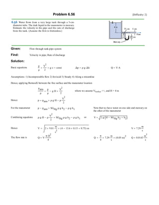 Problem 6.56 [Difficulty: 2]
Given: Flow through tank-pipe system
Find: Velocity in pipe; Rate of discharge
Solution:
Basic equations
p
ρ
V
2
2
+ g z⋅+ const= ∆p ρ g⋅ ∆h⋅= Q V A⋅=
Assumptions: 1) Incompressible flow 2) Inviscid 3) Steady 4) Along a streamline
Hence, applying Bernoulli between the free surface and the manometer location
patm
ρ
p
ρ
g H⋅−
V
2
2
+= where we assume VSurface <<, and H = 4 m
Hence p patm ρ g⋅ H⋅+ ρ
V
2
2
⋅−=
For the manometer p patm− SGHg ρ⋅ g⋅ h2⋅ ρ g⋅ h1⋅−= Note that we have water on one side and mercury on
the other of the manometer
Combining equations ρ g⋅ H⋅ ρ
V
2
2
⋅− SGHg ρ⋅ g⋅ h2⋅ ρ g⋅ h1⋅−= or V 2 g⋅ H SGHg h2⋅− h2+( )⋅=
Hence V 2 9.81×
m
s
2
⋅ 4 13.6 0.15×− 0.75+( )× m⋅= V 7.29
m
s
=
The flow rate is Q V
π D
2
⋅
4
⋅= Q
π
4
7.29×
m
s
⋅ 0.05 m⋅( )
2
×= Q 0.0143
m
3
s
=
 