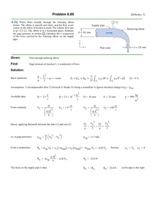 Problem 6.69 [Difficulty: 3]
Given: Flow through reducing elbow
Find: Gage pressure at location 1; x component of force
Solution:
Basic equations:
p
ρ
V
2
2
+ g z⋅+ const= Q V A⋅=
Assumptions: 1) Incompressible flow 2) Inviscid 3) Steady 4) Along a streamline 5) Ignore elevation change 6) p2 = patm
Available data: Q 2.5
L
s
⋅= Q 2.5 10
3−
×
m
3
s
= D 45 mm⋅= d 25 mm⋅= ρ 999
kg
m
3
⋅=
From contnuity V1
Q
π D
2
⋅
4
⎛
⎜
⎝
⎞
⎠
= V1 1.57
m
s
= V2
Q
π d
2
⋅
4
⎛
⎜
⎝
⎞
⎠
= V2 5.09
m
s
=
Hence, applying Bernoulli between the inlet (1) and exit (2) p1
ρ
V1
2
2
+
p2
ρ
V2
2
2
+=
or, in gage pressures p1g
ρ
2
V2
2
V1
2
−⎛
⎝
⎞
⎠⋅= p1g 11.7 kPa⋅=
From x-momentum Rx p1g A1⋅+ u1 mrate−( )⋅ u2 mrate( )⋅+= mrate− V1⋅= ρ− Q⋅ V1⋅= because u1 V1= u2 0=
Rx p1g−
π D
2
⋅
4
⋅ ρ Q⋅ V1⋅−= Rx 22.6− N=
The force on the supply pipe is then Kx Rx−= Kx 22.6 N= on the pipe to the right
 