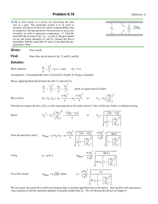 Problem 6.70 [Difficulty: 3]
Given: Flow nozzle
Find: Mass flow rate in terms of ∆p, T1 and D1 and D2
Solution:
Basic equation
p
ρ
V
2
2
+ g z⋅+ const= Q V A⋅=
Assumptions: 1) Incompressible flow 2) Inviscid 3) Steady 4) Along a streamline
Hence, applying Bernoulli between the inlet (1) and exit (2)
p1
ρ
V1
2
2
+
p2
ρ
V2
2
2
+= where we ignore gravity effects
But we have Q V1 A1⋅= V1
π D1
2
⋅
4
⋅= V2
π D2
2
⋅
4
⋅= so V1 V2
D2
D1
⎛
⎜
⎝
⎞
⎠
2
⋅=
Note that we assume the flow at D2 is at the same pressure as the entire section 2; this will be true if there is turbulent mixing
Hence V2
2
V2
2
D2
D1
⎛
⎜
⎝
⎞
⎠
4
⋅−
2 p2 p1−( )⋅
ρ
= or V2
2 p1 p2−( )⋅
ρ 1
D2
D1
⎛
⎜
⎝
⎞
⎠
4
−
⎡
⎢
⎢
⎣
⎤
⎥
⎥
⎦
⋅
=
Then the mass flow rate is mflow ρ V2⋅ A2⋅= ρ
π D2
2
⋅
4
⋅
2 p1 p2−( )⋅
ρ 1
D2
D1
⎛
⎜
⎝
⎞
⎠
4
−
⎡
⎢
⎢
⎣
⎤
⎥
⎥
⎦
⋅
⋅=
π D2
2
⋅
2 2⋅
∆p ρ⋅
1
D2
D1
⎛
⎜
⎝
⎞
⎠
4
−
⎡
⎢
⎢
⎣
⎤
⎥
⎥
⎦
⋅=
Using p ρ R⋅ T⋅= mflow
π D2
2
⋅
2 2⋅
∆p p1⋅
R T1⋅ 1
D2
D1
⎛
⎜
⎝
⎞
⎠
4
−
⎡
⎢
⎢
⎣
⎤
⎥
⎥
⎦
⋅
⋅=
For a flow nozzle mflow k ∆p⋅= where k
π D2
2
⋅
2 2⋅
p1
R T1⋅ 1
D2
D1
⎛
⎜
⎝
⎞
⎠
4
−
⎡
⎢
⎢
⎣
⎤
⎥
⎥
⎦
⋅
⋅=
We can expect the actual flow will be less because there is actually significant loss in the device. Also the flow will experience a
vena contracta so that the minimum diameter is actually smaller than D2. We will discuss this device in Chapter 8.
 