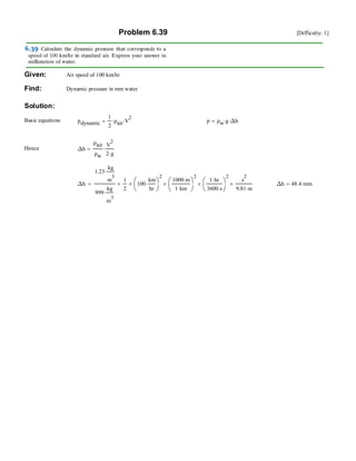 Problem 6.39 [Difficulty: 1]
Given: Air speed of 100 km/hr
Find: Dynamic pressure in mm water
Solution:
Basic equations pdynamic
1
2
ρair⋅ V
2
⋅= p ρw g⋅ ∆h⋅=
Hence ∆h
ρair
ρw
V
2
2 g⋅
⋅=
∆h
1.23
kg
m
3
⋅
999
kg
m
3
⋅
1
2
× 100
km
hr
⋅⎛
⎜
⎝
⎞
⎠
2
×
1000 m⋅
1 km⋅
⎛
⎜
⎝
⎞
⎠
2
×
1 hr⋅
3600 s⋅
⎛
⎜
⎝
⎞
⎠
2
×
s
2
9.81 m⋅
×= ∆h 48.4 mm⋅=
 
