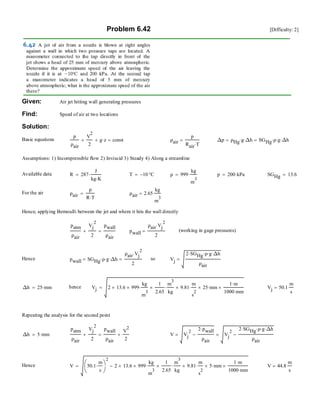 Problem 6.42 [Difficulty: 2]
Given: Air jet hitting wall generating pressures
Find: Speed of air at two locations
Solution:
Basic equations
p
ρair
V
2
2
+ g z⋅+ const= ρair
p
Rair T⋅
= ∆p ρHg g⋅ ∆h⋅= SGHg ρ⋅ g⋅ ∆h⋅=
Assumptions: 1) Incompressible flow 2) Inviscid 3) Steady 4) Along a streamline
Available data R 287
J
kg K⋅
⋅= T 10− °C= ρ 999
kg
m
3
⋅= p 200 kPa⋅= SGHg 13.6=
For the air ρair
p
R T⋅
= ρair 2.65
kg
m
3
=
Hence, applying Bernoulli between the jet and where it hits the wall directly
patm
ρair
Vj
2
2
+
pwall
ρair
= pwall
ρair Vj
2
⋅
2
= (working in gage pressures)
Hence pwall SGHg ρ⋅ g⋅ ∆h⋅=
ρair Vj
2
⋅
2
= so Vj
2 SGHg⋅ ρ⋅ g⋅ ∆h⋅
ρair
=
∆h 25 mm⋅= hence Vj 2 13.6× 999×
kg
m
3
⋅
1
2.65
×
m
3
kg
⋅ 9.81×
m
s
2
⋅ 25× mm⋅
1 m⋅
1000 mm⋅
×= Vj 50.1
m
s
=
Repeating the analysis for the second point
∆h 5 mm⋅=
patm
ρair
Vj
2
2
+
pwall
ρair
V
2
2
+= V Vj
2
2 pwall⋅
ρair
−= Vj
2
2 SGHg⋅ ρ⋅ g⋅ ∆h⋅
ρair
−=
Hence V 50.1
m
s
⋅⎛
⎜
⎝
⎞
⎠
2
2 13.6× 999×
kg
m
3
⋅
1
2.65
×
m
3
kg
⋅ 9.81×
m
s
2
⋅ 5× mm⋅
1 m⋅
1000 mm⋅
×−= V 44.8
m
s
=
 