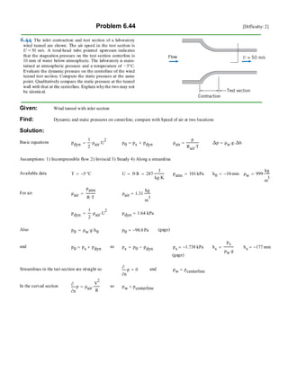 Problem 6.44 [Difficulty: 2]
Given: Wind tunnel with inlet section
Find: Dynamic and static pressures on centerline; compare with Speed of air at two locations
Solution:
Basic equations pdyn
1
2
ρair⋅ U
2
⋅= p0 ps pdyn+= ρair
p
Rair T⋅
= ∆p ρw g⋅ ∆h⋅=
Assumptions: 1) Incompressible flow 2) Inviscid 3) Steady 4) Along a streamline
Available data T 5− °C= U 50
m
s
⋅= R 287
J
kg K⋅
⋅= patm 101 kPa⋅= h0 10− mm⋅= ρw 999
kg
m
3
⋅=
For air ρair
patm
R T⋅
= ρair 1.31
kg
m
3
=
pdyn
1
2
ρair⋅ U
2
⋅= pdyn 1.64 kPa⋅=
Also p0 ρw g⋅ h0⋅= p0 98.0− Pa= (gage)
and p0 ps pdyn+= so ps p0 pdyn−= ps 1.738− kPa= hs
ps
ρw g⋅
= hs 177− mm=
(gage)
Streamlines in the test section are straight so
n
p
∂
∂
0= and pw pcenterline=
In the curved section
n
p
∂
∂
ρair
V
2
R
⋅= so pw pcenterline<
 