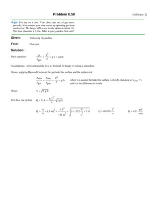Problem 6.50 [Difficulty: 2]
Given: Siphoning of gasoline
Find: Flow rate
Solution:
Basic equation
p
ρgas
V
2
2
+ g z⋅+ const=
Assumptions: 1) Incompressible flow 2) Inviscid 3) Steady 4) Along a streamline
Hence, applying Bernoulli between the gas tank free surface and the siphon exit
patm
ρgas
patm
ρgas
V
2
2
+ g h⋅−= where we assume the tank free surface is slowly changing so Vtank <<,
and h is the difference in levels
Hence V 2 g⋅ h⋅=
The flow rate is then Q V A⋅=
π D
2
⋅
4
2 g⋅ h⋅⋅=
Q
π
4
.5 in⋅( )
2
×
1 ft
2
⋅
144 in
2
⋅
× 2 32.2×
ft
s
2
1× ft⋅×= Q 0.0109
ft
3
s
⋅= Q 4.91
gal
min
⋅=
 