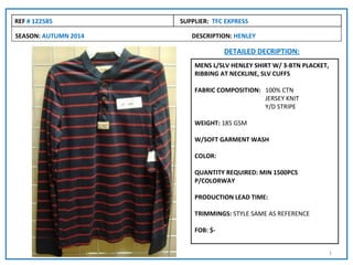 REF # 122585          SUPPLIER: TFC EXPRESS

SEASON: AUTUMN 2014      DESCRIPTION: HENLEY

                                    DETAILED DECRIPTION:
                          MENS L/SLV HENLEY SHIRT W/ 3-BTN PLACKET,
                          RIBBING AT NECKLINE, SLV CUFFS

                          FABRIC COMPOSITION: 100% CTN
                                              JERSEY KNIT
                                              Y/D STRIPE

                          WEIGHT: 185 GSM

                          W/SOFT GARMENT WASH

                          COLOR:

                          QUANTITY REQUIRED: MIN 1500PCS
                          P/COLORWAY

                          PRODUCTION LEAD TIME:

                          TRIMMINGS: STYLE SAME AS REFERENCE

                          FOB: $-


                                                                      1
 