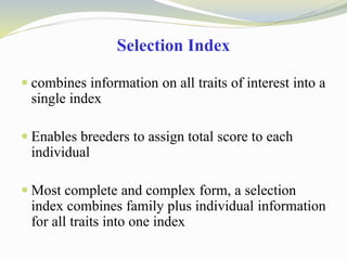 Selection Index
 combines information on all traits of interest into a
single index
 Enables breeders to assign total score to each
individual
 Most complete and complex form, a selection
index combines family plus individual information
for all traits into one index
 