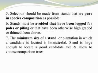 5. Selection should be made from stands that are pure
in species composition as possible.
6. Stands must be avoided that have been logged for
poles or piling or that have been otherwise high graded
or thinned from above.
7. The minimum size of a stand or plantation in which
a candidate is located is immaterial. Stand is large
enough to locate a good candidate tree & allow to
choose comparison trees
 