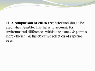 11. A comparison or check tree selection should be
used when feasible, this helps to accounts for
environmental differences within the stands & permits
more efficient & the objective selection of superior
trees.
 
