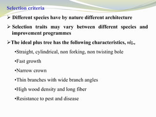 Selection criteria
 Different species have by nature different architecture
 Selection traits may vary between different species and
improvement programmes
The ideal plus tree has the following characteristics, viz.,
•Straight, cylindrical, non forking, non twisting bole
•Fast growth
•Narrow crown
•Thin branches with wide branch angles
•High wood density and long fiber
•Resistance to pest and disease
 