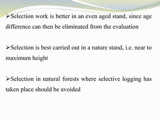 Selection work is better in an even aged stand, since age
difference can then be eliminated from the evaluation
Selection is best carried out in a nature stand, i.e. near to
maximum height
Selection in natural forests where selective logging has
taken place should be avoided
 