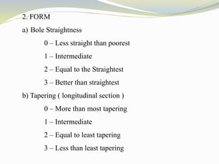 2. FORM
a) Bole Straightness
0 – Less straight than poorest
1 – Intermediate
2 – Equal to the Straightest
3 – Better than straightest
b) Tapering ( longitudinal section )
0 – More than most tapering
1 – Intermediate
2 – Equal to least tapering
3 – Less than least tapering
 